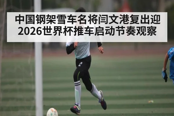 中国钢架雪车名将闫文港复出迎2026世界杯推车启动节奏观察 - kaiyun