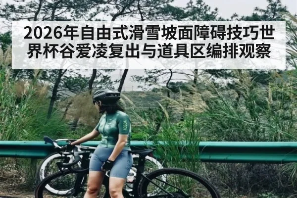 2026年自由式滑雪坡面障碍技巧世界杯谷爱凌复出与道具区编排观察 - kaiyun