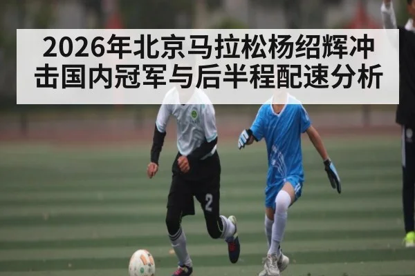 2026年北京马拉松杨绍辉冲击国内冠军与后半程配速分析 - kaiyun